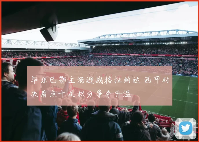 毕尔巴鄂主场迎战格拉纳达 西甲对决看点十足积分争夺升温
