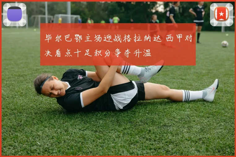 毕尔巴鄂主场迎战格拉纳达 西甲对决看点十足积分争夺升温