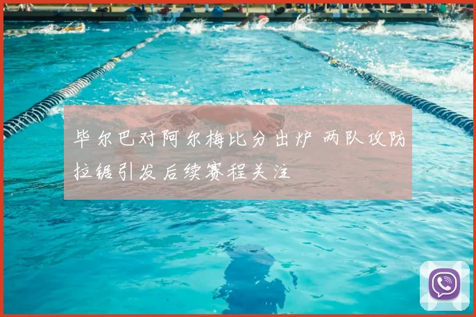 毕尔巴对阿尔梅比分出炉 两队攻防拉锯引发后续赛程关注