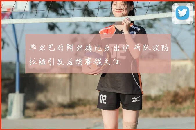 毕尔巴对阿尔梅比分出炉 两队攻防拉锯引发后续赛程关注