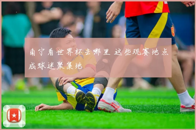 南宁看世界杯去哪里 这些观赛地点成球迷聚集地