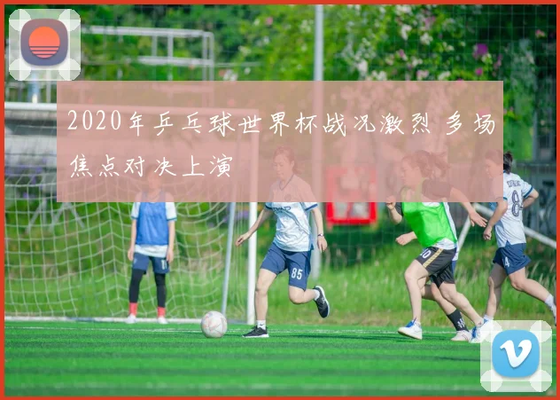 2020年乒乓球世界杯战况激烈 多场焦点对决上演