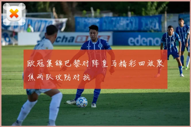 欧冠集锦巴黎对阵皇马精彩回放聚焦两队攻防对抗
