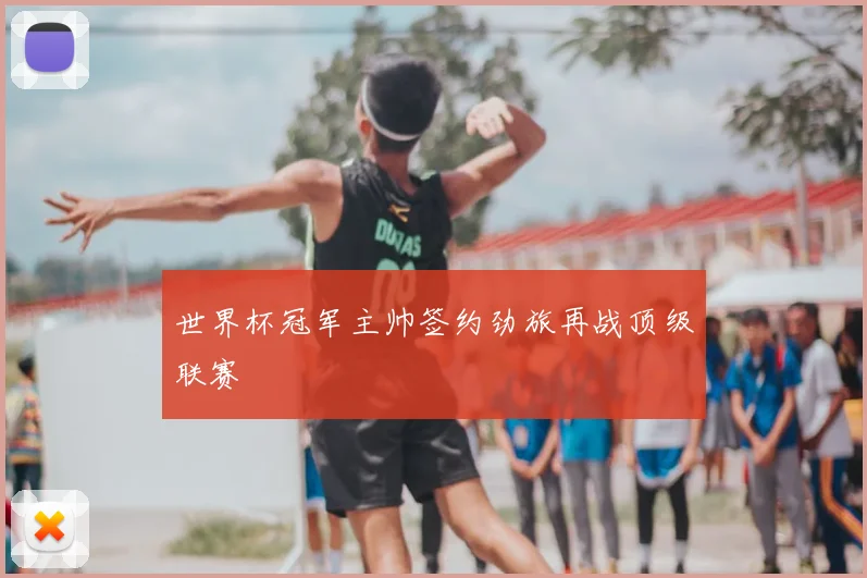 世界杯冠军主帅签约劲旅再战顶级联赛