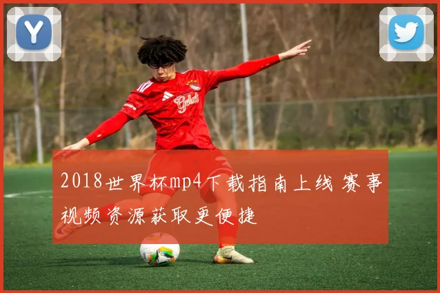 2018世界杯mp4下载指南上线 赛事视频资源获取更便捷