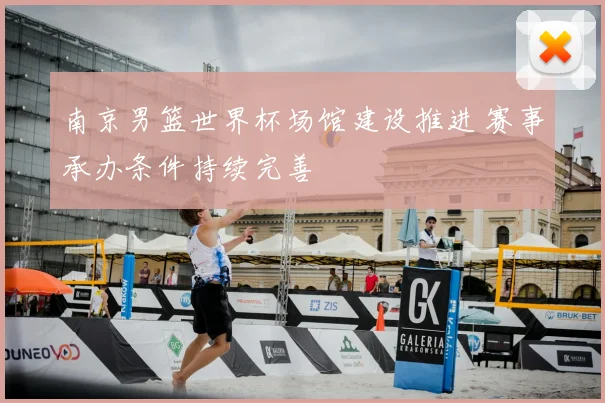 南京男篮世界杯场馆建设推进 赛事承办条件持续完善
