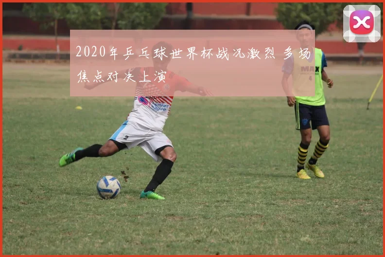 2020年乒乓球世界杯战况激烈 多场焦点对决上演