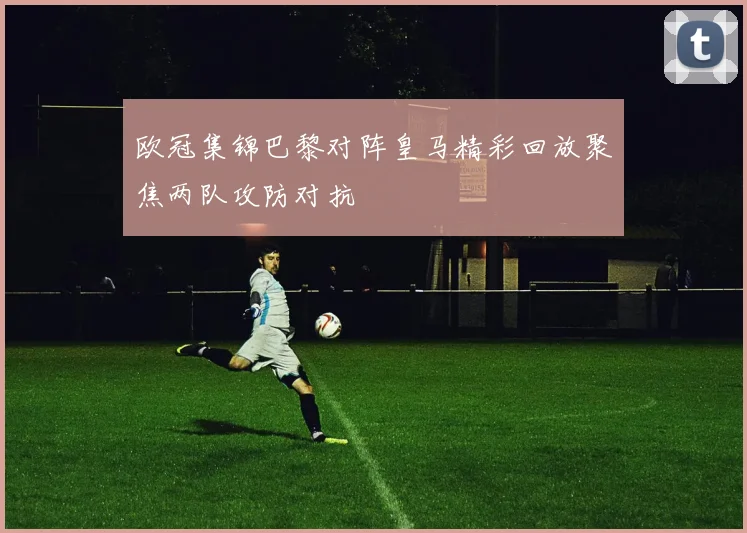 欧冠集锦巴黎对阵皇马精彩回放聚焦两队攻防对抗