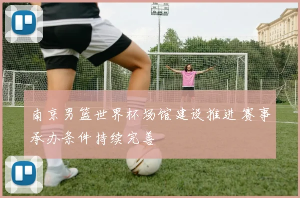 南京男篮世界杯场馆建设推进 赛事承办条件持续完善